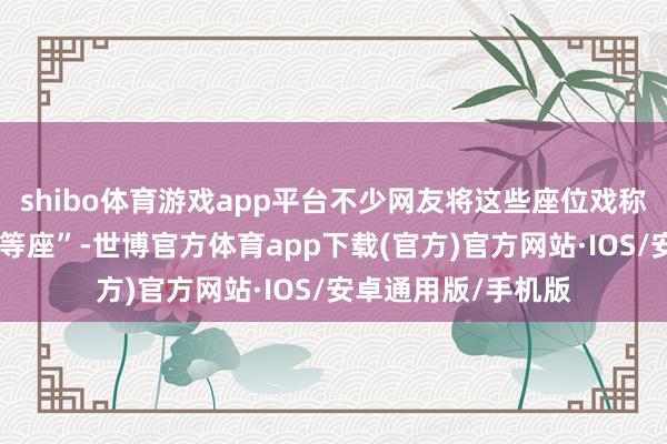 shibo体育游戏app平台不少网友将这些座位戏称为“低东说念主一等座”-世博官方体育app下载(官方)官方网站·IOS/安卓通用版/手机版