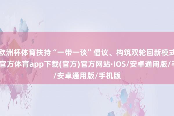欧洲杯体育扶持“一带一谈”倡议、构筑双轮回新模式-世博官方体育app下载(官方)官方网站·IOS/安卓通用版/手机版