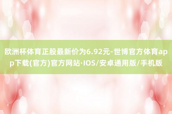 欧洲杯体育正股最新价为6.92元-世博官方体育app下载(官方)官方网站·IOS/安卓通用版/手机版