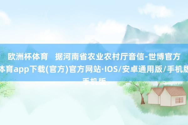 欧洲杯体育   　　据河南省农业农村厅音信-世博官方体育app下载(官方)官方网站·IOS/安卓通用版/手机版