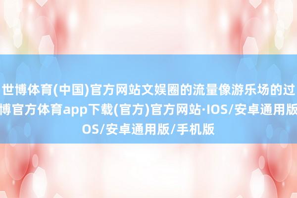 世博体育(中国)官方网站文娱圈的流量像游乐场的过山车-世博官方体育app下载(官方)官方网站·IOS/安卓通用版/手机版