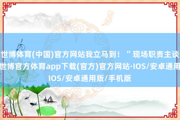 世博体育(中国)官方网站我立马到！ ”现场职责主谈主员表示-世博官方体育app下载(官方)官方网站·IOS/安卓通用版/手机版