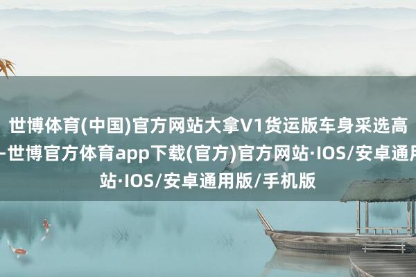 世博体育(中国)官方网站大拿V1货运版车身采选高强度钢结构-世博官方体育app下载(官方)官方网站·IOS/安卓通用版/手机版