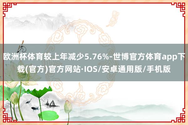 欧洲杯体育较上年减少5.76%-世博官方体育app下载(官方)官方网站·IOS/安卓通用版/手机版