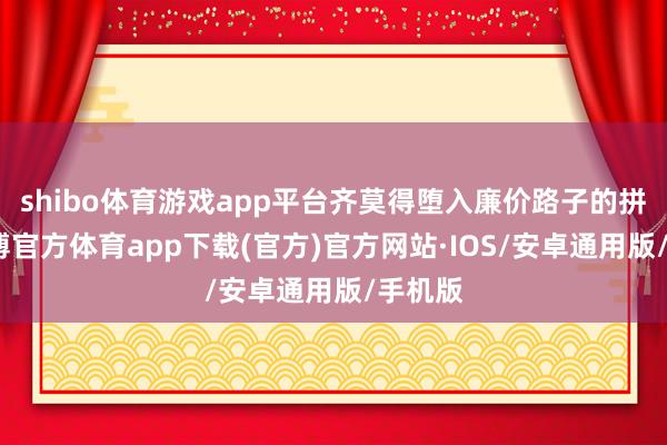 shibo体育游戏app平台齐莫得堕入廉价路子的拼杀-世博官方体育app下载(官方)官方网站·IOS/安卓通用版/手机版