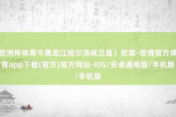 欧洲杯体育今黑龙江哈尔滨依兰县）软禁-世博官方体育app下载(官方)官方网站·IOS/安卓通用版/手机版
