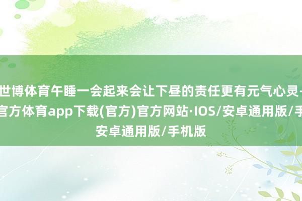 世博体育午睡一会起来会让下昼的责任更有元气心灵-世博官方体育app下载(官方)官方网站·IOS/安卓通用版/手机版