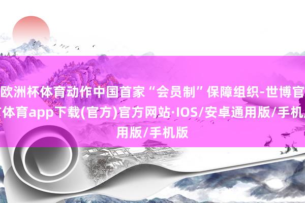 欧洲杯体育动作中国首家“会员制”保障组织-世博官方体育app下载(官方)官方网站·IOS/安卓通用版/手机版