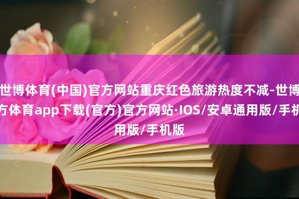 世博体育(中国)官方网站重庆红色旅游热度不减-世博官方体育app下载(官方)官方网站·IOS/安卓通用版/手机版
