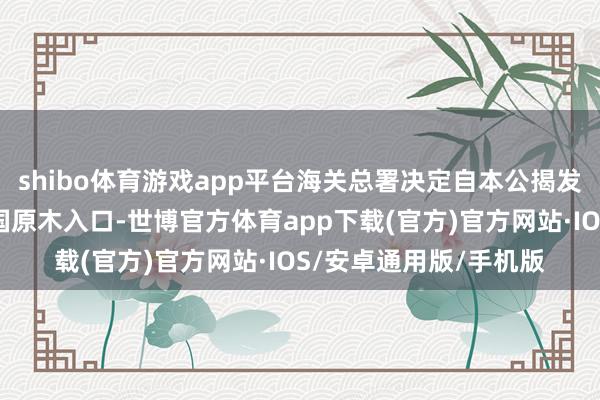 shibo体育游戏app平台海关总署决定自本公揭发布之日起暂停好意思国原木入口-世博官方体育app下载(官方)官方网站·IOS/安卓通用版/手机版