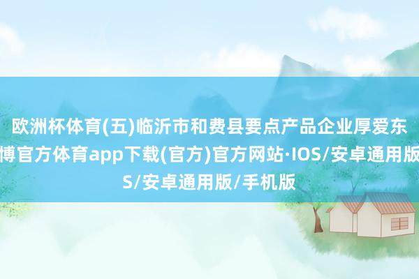 欧洲杯体育　　(五)临沂市和费县要点产品企业厚爱东谈主-世博官方体育app下载(官方)官方网站·IOS/安卓通用版/手机版