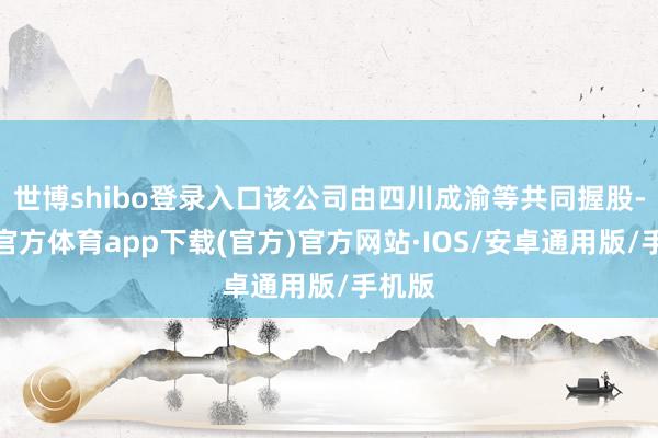 世博shibo登录入口该公司由四川成渝等共同握股-世博官方体育app下载(官方)官方网站·IOS/安卓通用版/手机版