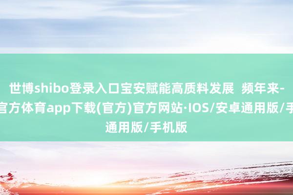 世博shibo登录入口宝安赋能高质料发展  频年来-世博官方体育app下载(官方)官方网站·IOS/安卓通用版/手机版