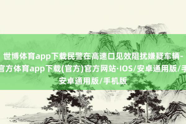 世博体育app下载民警在高速口见效阻扰嫌疑车辆-世博官方体育app下载(官方)官方网站·IOS/安卓通用版/手机版