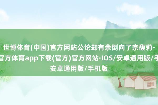 世博体育(中国)官方网站公论却有余倒向了宗馥莉-世博官方体育app下载(官方)官方网站·IOS/安卓通用版/手机版