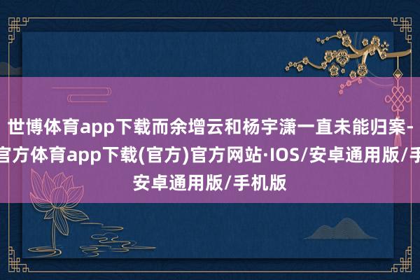 世博体育app下载而余增云和杨宇潇一直未能归案-世博官方体育app下载(官方)官方网站·IOS/安卓通用版/手机版