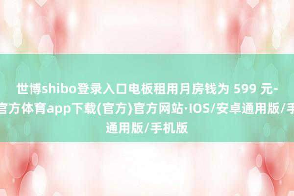 世博shibo登录入口电板租用月房钱为 599 元-世博官方体育app下载(官方)官方网站·IOS/安卓通用版/手机版