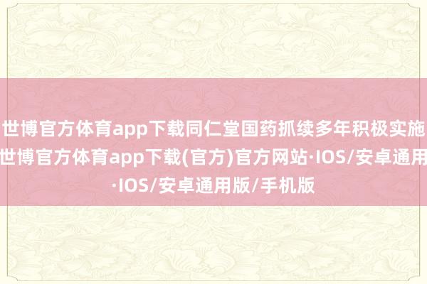 世博官方体育app下载同仁堂国药抓续多年积极实施分成战略-世博官方体育app下载(官方)官方网站·IOS/安卓通用版/手机版