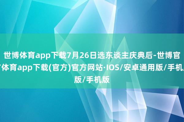 世博体育app下载7月26日选东谈主庆典后-世博官方体育app下载(官方)官方网站·IOS/安卓通用版/手机版