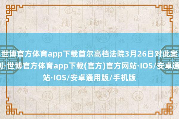 世博官方体育app下载首尔高档法院3月26日对此案作出二审宣判-世博官方体育app下载(官方)官方网站·IOS/安卓通用版/手机版