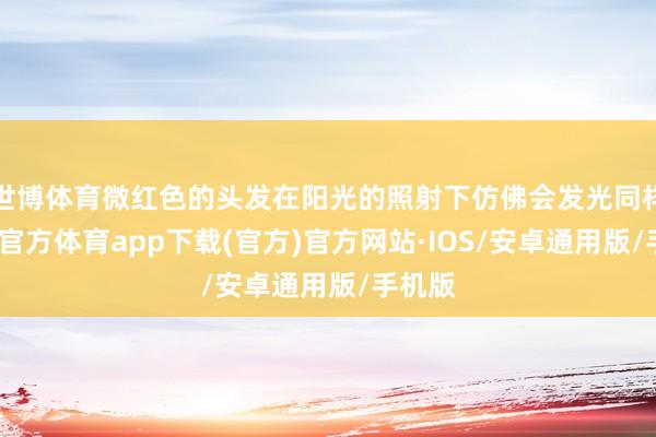 世博体育微红色的头发在阳光的照射下仿佛会发光同样-世博官方体育app下载(官方)官方网站·IOS/安卓通用版/手机版