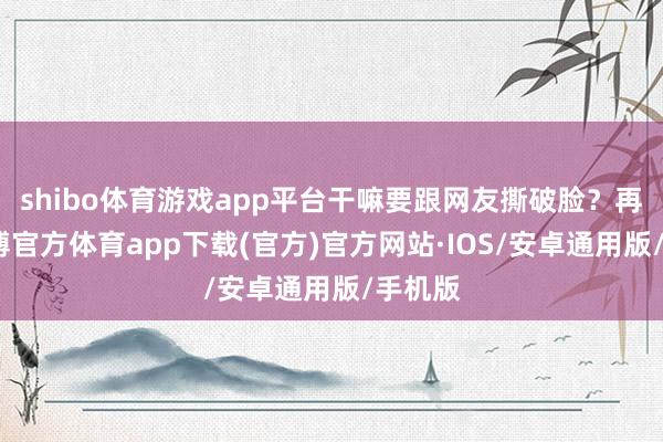 shibo体育游戏app平台干嘛要跟网友撕破脸？再说-世博官方体育app下载(官方)官方网站·IOS/安卓通用版/手机版