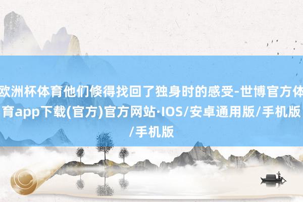 欧洲杯体育他们倏得找回了独身时的感受-世博官方体育app下载(官方)官方网站·IOS/安卓通用版/手机版