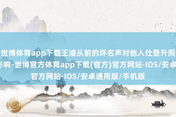世博体育app下载王濬从前的坏名声对他入仕登升照旧产生了颓败影响-世博官方体育app下载(官方)官方网站·IOS/安卓通用版/手机版