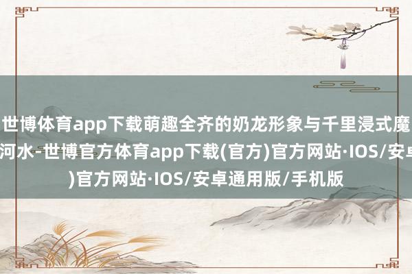 世博体育app下载萌趣全齐的奶龙形象与千里浸式魔刑场景井水不犯河水-世博官方体育app下载(官方)官方网站·IOS/安卓通用版/手机版