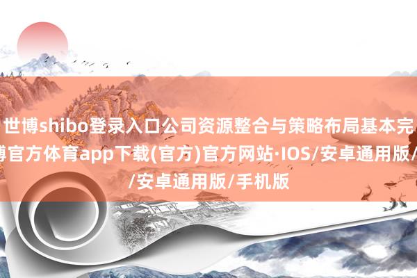世博shibo登录入口公司资源整合与策略布局基本完成-世博官方体育app下载(官方)官方网站·IOS/安卓通用版/手机版
