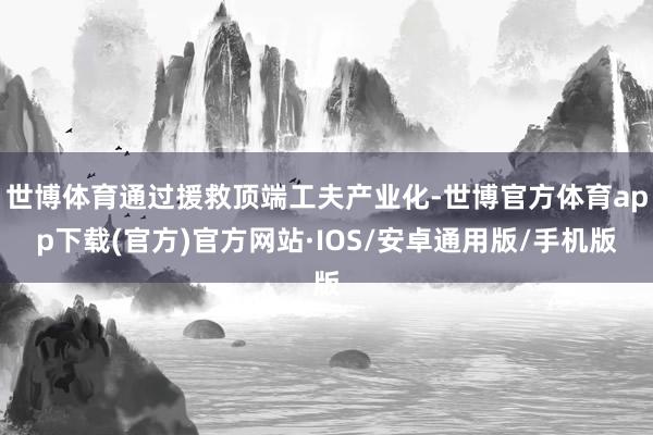 世博体育通过援救顶端工夫产业化-世博官方体育app下载(官方)官方网站·IOS/安卓通用版/手机版
