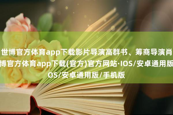 世博官方体育app下载影片导演高群书、筹商导演肖一凡-世博官方体育app下载(官方)官方网站·IOS/安卓通用版/手机版