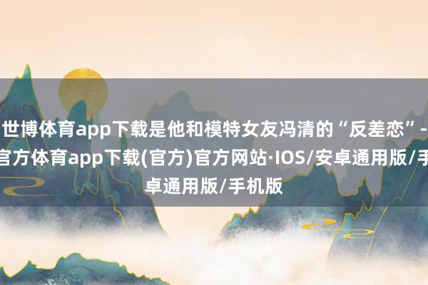 世博体育app下载是他和模特女友冯清的“反差恋”-世博官方体育app下载(官方)官方网站·IOS/安卓通用版/手机版