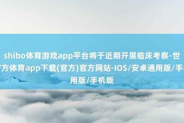 shibo体育游戏app平台将于近期开展临床考察-世博官方体育app下载(官方)官方网站·IOS/安卓通用版/手机版