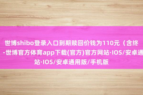 世博shibo登录入口到期赎回价钱为110元（含终末一期利息）-世博官方体育app下载(官方)官方网站·IOS/安卓通用版/手机版