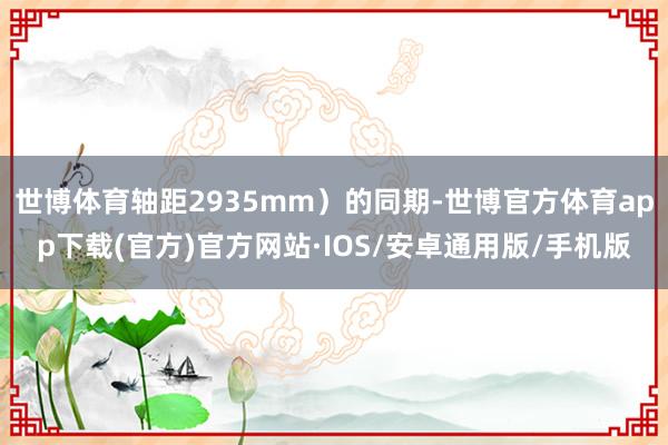 世博体育轴距2935mm）的同期-世博官方体育app下载(官方)官方网站·IOS/安卓通用版/手机版