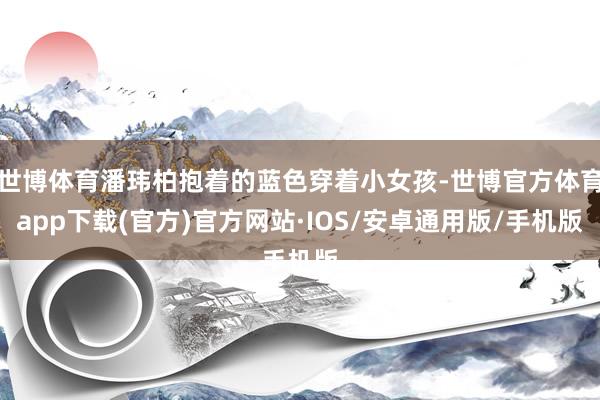 世博体育潘玮柏抱着的蓝色穿着小女孩-世博官方体育app下载(官方)官方网站·IOS/安卓通用版/手机版