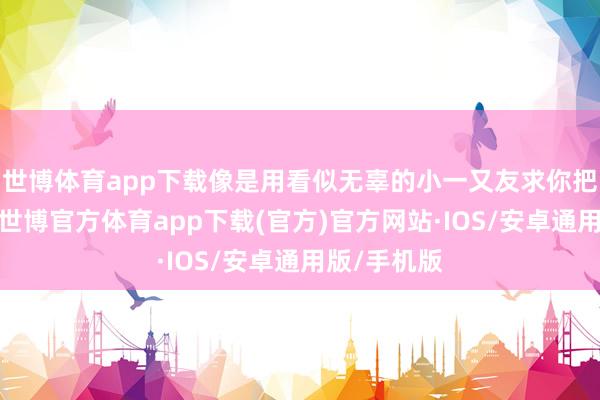 世博体育app下载像是用看似无辜的小一又友求你把她送回家-世博官方体育app下载(官方)官方网站·IOS/安卓通用版/手机版