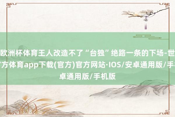 欧洲杯体育王人改造不了“台独”绝路一条的下场-世博官方体育app下载(官方)官方网站·IOS/安卓通用版/手机版