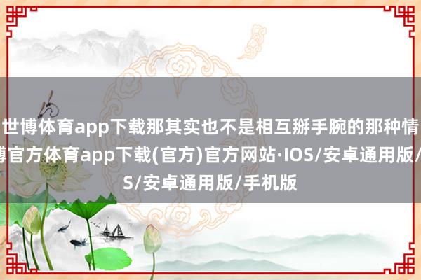 世博体育app下载那其实也不是相互掰手腕的那种情景-世博官方体育app下载(官方)官方网站·IOS/安卓通用版/手机版