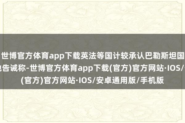 世博官方体育app下载英法等国计较承认巴勒斯坦国事一个“失误”；他告诫称-世博官方体育app下载(官方)官方网站·IOS/安卓通用版/手机版