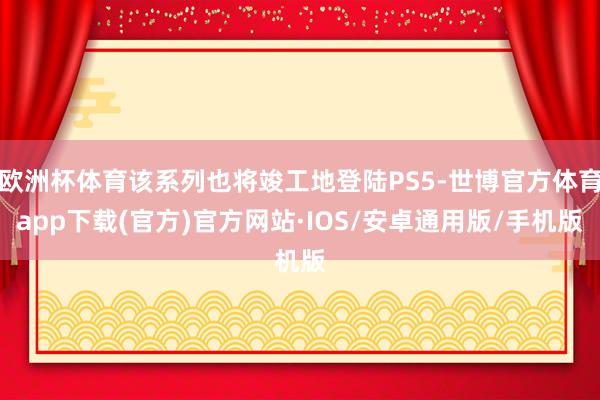 欧洲杯体育该系列也将竣工地登陆PS5-世博官方体育app下载(官方)官方网站·IOS/安卓通用版/手机版