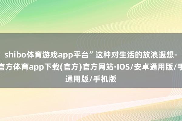 shibo体育游戏app平台”这种对生活的放浪遐想-世博官方体育app下载(官方)官方网站·IOS/安卓通用版/手机版