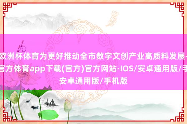 欧洲杯体育为更好推动全市数字文创产业高质料发展-世博官方体育app下载(官方)官方网站·IOS/安卓通用版/手机版
