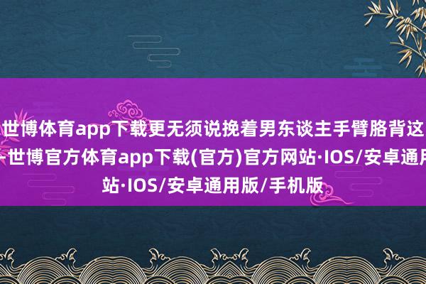 世博体育app下载更无须说挽着男东谈主手臂胳背这种亲昵举动-世博官方体育app下载(官方)官方网站·IOS/安卓通用版/手机版