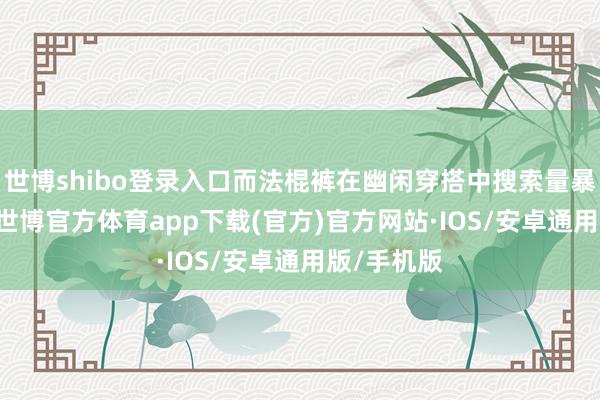 世博shibo登录入口而法棍裤在幽闲穿搭中搜索量暴涨210%-世博官方体育app下载(官方)官方网站·IOS/安卓通用版/手机版