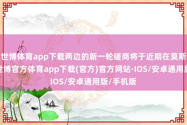 世博体育app下载两边的新一轮磋商将于近期在莫斯科举行-世博官方体育app下载(官方)官方网站·IOS/安卓通用版/手机版