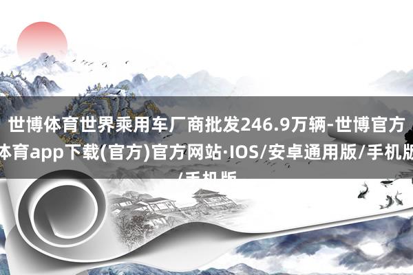 世博体育世界乘用车厂商批发246.9万辆-世博官方体育app下载(官方)官方网站·IOS/安卓通用版/手机版
