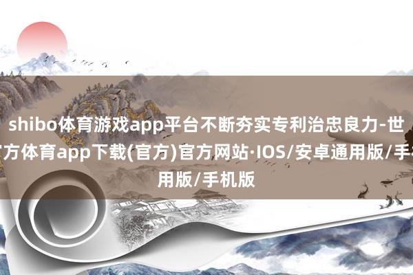 shibo体育游戏app平台不断夯实专利治忠良力-世博官方体育app下载(官方)官方网站·IOS/安卓通用版/手机版