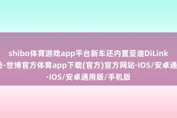 shibo体育游戏app平台新车还内置亚迪DiLink150智能座舱-世博官方体育app下载(官方)官方网站·IOS/安卓通用版/手机版